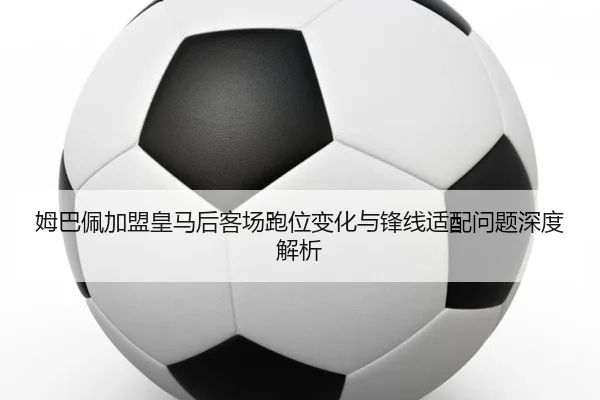 姆巴佩加盟皇马后客场跑位变化与锋线适配问题深度解析
