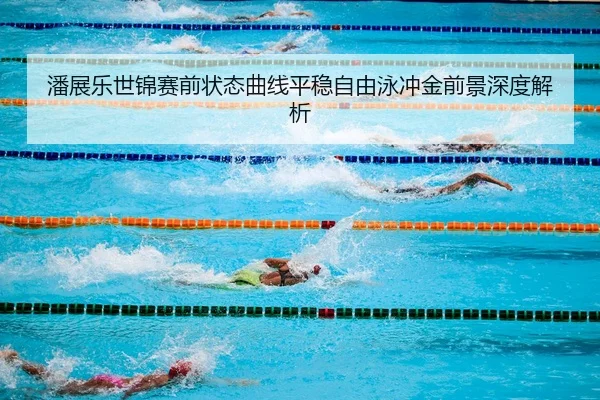 潘展乐世锦赛前状态曲线平稳自由泳冲金前景深度解析