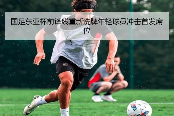 国足东亚杯前锋线重新洗牌年轻球员冲击首发席位