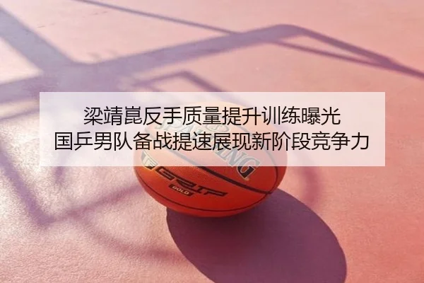 梁靖崑反手质量提升训练曝光 国乒男队备战提速展现新阶段竞争力