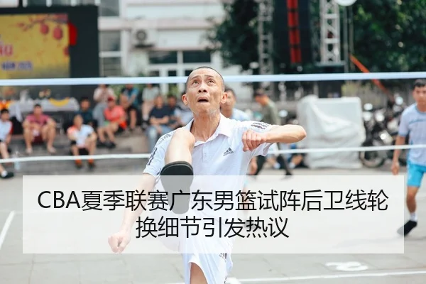 CBA夏季联赛广东男篮试阵后卫线轮换细节引发热议