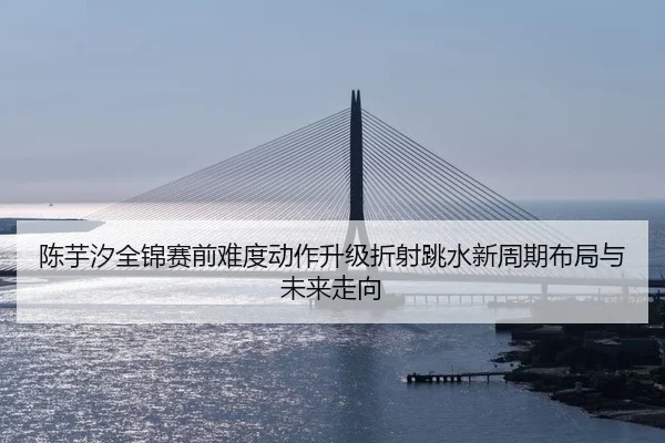 陈芋汐全锦赛前难度动作升级折射跳水新周期布局与未来走向